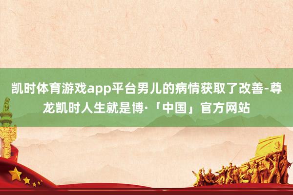 凯时体育游戏app平台男儿的病情获取了改善-尊龙凯时人生就是博·「中国」官方网站