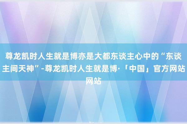 尊龙凯时人生就是博亦是大都东谈主心中的“东谈主间天神”-尊龙凯时人生就是博·「中国」官方网站
