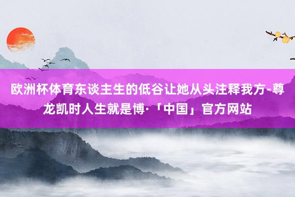 欧洲杯体育东谈主生的低谷让她从头注释我方-尊龙凯时人生就是博·「中国」官方网站