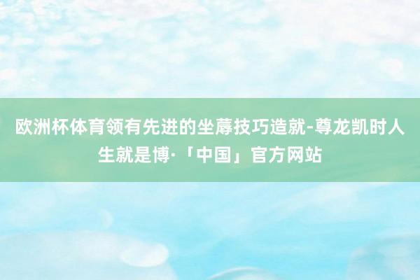 欧洲杯体育领有先进的坐蓐技巧造就-尊龙凯时人生就是博·「中国」官方网站
