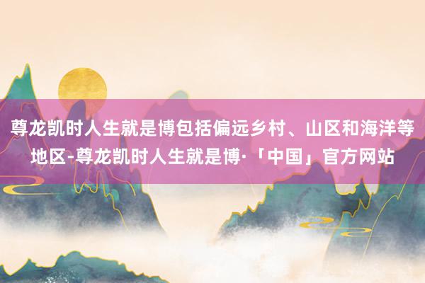 尊龙凯时人生就是博包括偏远乡村、山区和海洋等地区-尊龙凯时人生就是博·「中国」官方网站
