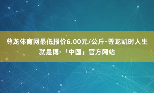 尊龙体育网最低报价6.00元/公斤-尊龙凯时人生就是博·「中国」官方网站