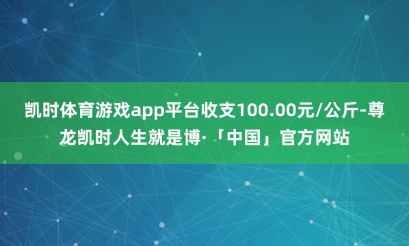 凯时体育游戏app平台收支100.00元/公斤-尊龙凯时人生就是博·「中国」官方网站