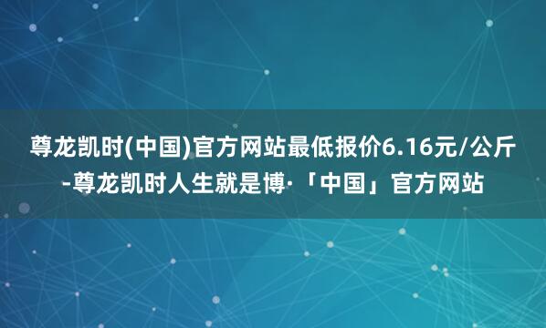 尊龙凯时(中国)官方网站最低报价6.16元/公斤-尊龙凯时人生就是博·「中国」官方网站