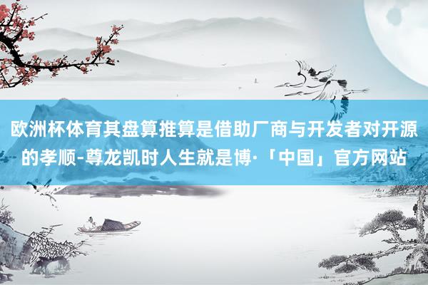 欧洲杯体育其盘算推算是借助厂商与开发者对开源的孝顺-尊龙凯时人生就是博·「中国」官方网站