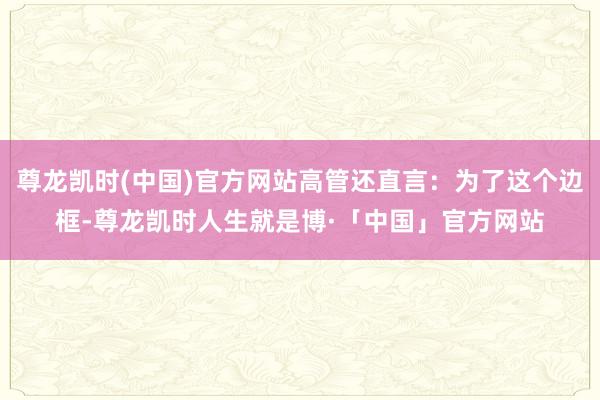 尊龙凯时(中国)官方网站高管还直言：为了这个边框-尊龙凯时人生就是博·「中国」官方网站