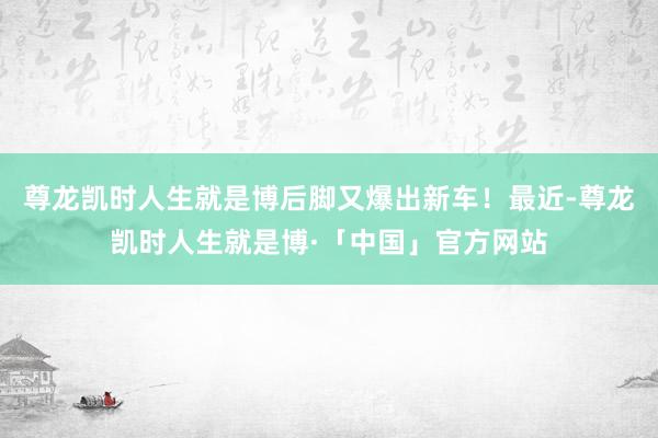 尊龙凯时人生就是博后脚又爆出新车！最近-尊龙凯时人生就是博·「中国」官方网站