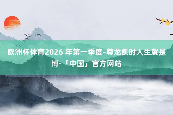 欧洲杯体育2026 年第一季度-尊龙凯时人生就是博·「中国」官方网站