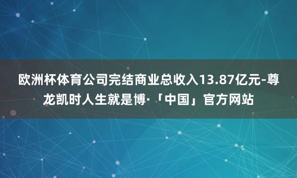 欧洲杯体育公司完结商业总收入13.87亿元-尊龙凯时人生就是博·「中国」官方网站