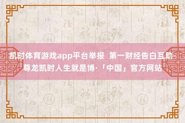 凯时体育游戏app平台举报  第一财经告白互助-尊龙凯时人生就是博·「中国」官方网站