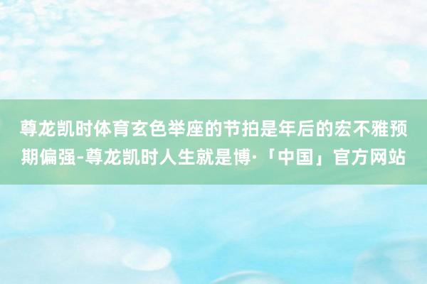 尊龙凯时体育　　玄色举座的节拍是年后的宏不雅预期偏强-尊龙凯时人生就是博·「中国」官方网站