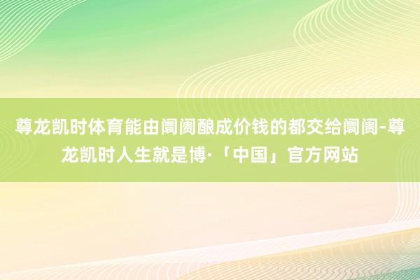 尊龙凯时体育能由阛阓酿成价钱的都交给阛阓-尊龙凯时人生就是博·「中国」官方网站