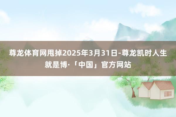 尊龙体育网甩掉2025年3月31日-尊龙凯时人生就是博·「中国」官方网站