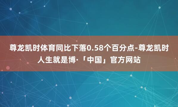 尊龙凯时体育同比下落0.58个百分点-尊龙凯时人生就是博·「中国」官方网站