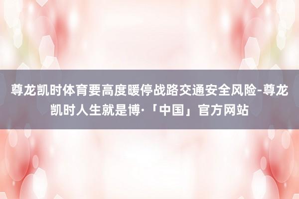 尊龙凯时体育要高度暖停战路交通安全风险-尊龙凯时人生就是博·「中国」官方网站