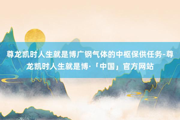 尊龙凯时人生就是博广钢气体的中枢保供任务-尊龙凯时人生就是博·「中国」官方网站