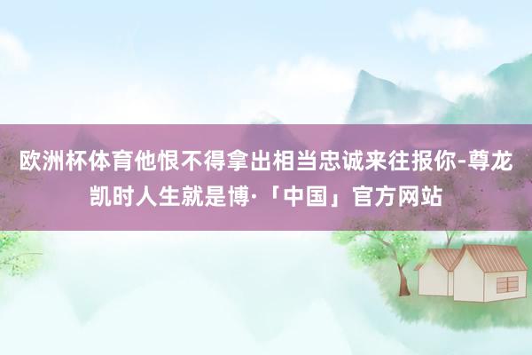 欧洲杯体育他恨不得拿出相当忠诚来往报你-尊龙凯时人生就是博·「中国」官方网站