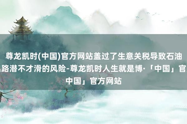 尊龙凯时(中国)官方网站盖过了生意关税导致石油需求出路潜不才滑的风险-尊龙凯时人生就是博·「中国」官方网站