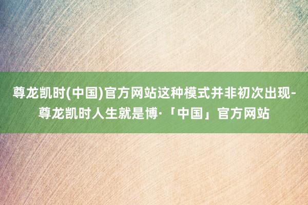 尊龙凯时(中国)官方网站这种模式并非初次出现-尊龙凯时人生就是博·「中国」官方网站