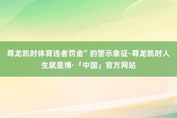 尊龙凯时体育违者罚金”的警示象征-尊龙凯时人生就是博·「中国」官方网站
