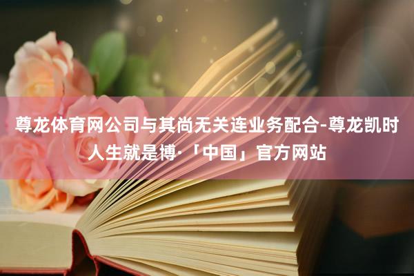 尊龙体育网公司与其尚无关连业务配合-尊龙凯时人生就是博·「中国」官方网站