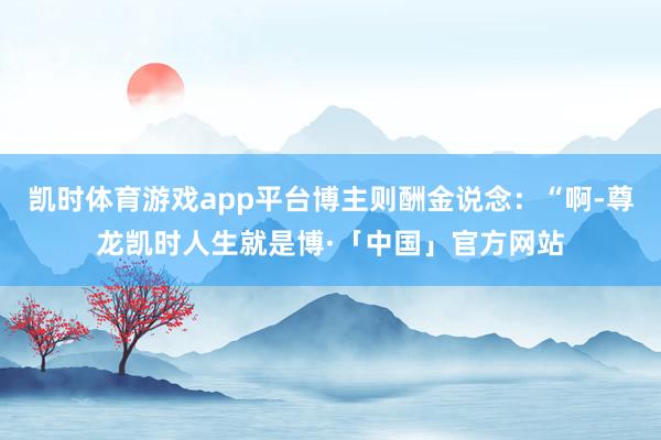 凯时体育游戏app平台博主则酬金说念：“啊-尊龙凯时人生就是博·「中国」官方网站