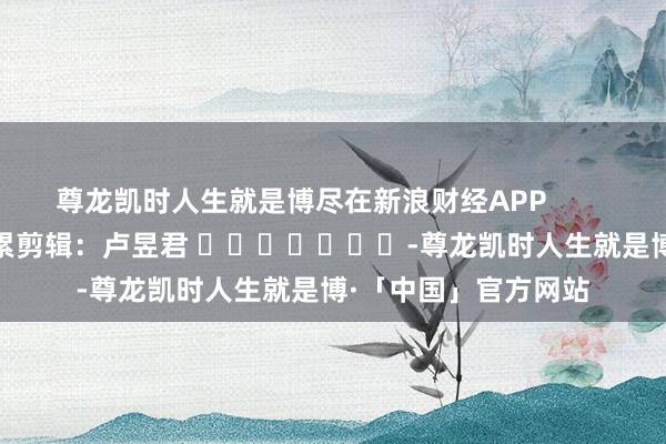 尊龙凯时人生就是博尽在新浪财经APP            						牵累剪辑：卢昱君 							-尊龙凯时人生就是博·「中国」官方网站