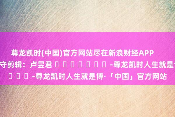 尊龙凯时(中国)官方网站尽在新浪财经APP            						职守剪辑：卢昱君 							-尊龙凯时人生就是博·「中国」官方网站