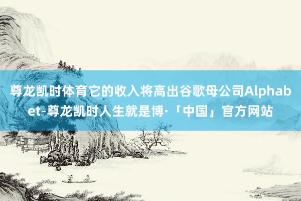 尊龙凯时体育它的收入将高出谷歌母公司Alphabet-尊龙凯时人生就是博·「中国」官方网站