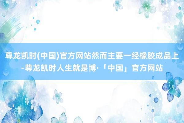 尊龙凯时(中国)官方网站然而主要一经橡胶成品上-尊龙凯时人生就是博·「中国」官方网站