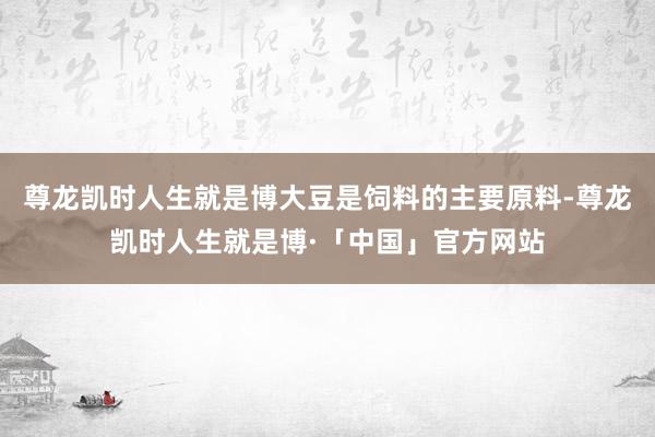 尊龙凯时人生就是博大豆是饲料的主要原料-尊龙凯时人生就是博·「中国」官方网站
