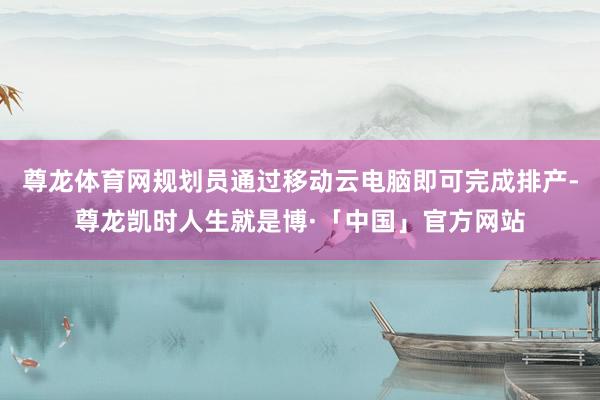 尊龙体育网规划员通过移动云电脑即可完成排产-尊龙凯时人生就是博·「中国」官方网站
