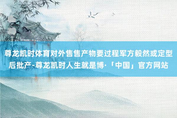 尊龙凯时体育对外售售产物要过程军方毅然或定型后批产-尊龙凯时人生就是博·「中国」官方网站