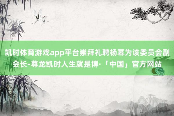 凯时体育游戏app平台崇拜礼聘杨幂为该委员会副会长-尊龙凯时人生就是博·「中国」官方网站