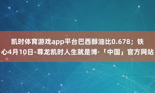 凯时体育游戏app平台巴西醇油比0.678；　　铁心4月10日-尊龙凯时人生就是博·「中国」官方网站