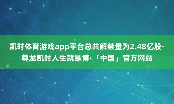 凯时体育游戏app平台总共解禁量为2.48亿股-尊龙凯时人生就是博·「中国」官方网站