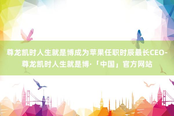 尊龙凯时人生就是博成为苹果任职时辰最长CEO-尊龙凯时人生就是博·「中国」官方网站