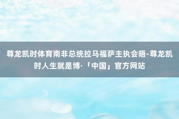 尊龙凯时体育南非总统拉马福萨主执会晤-尊龙凯时人生就是博·「中国」官方网站