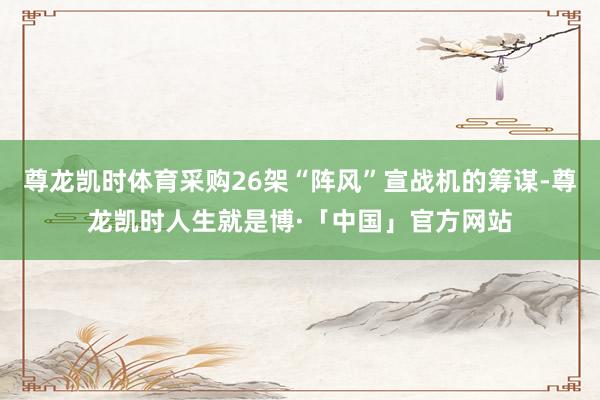 尊龙凯时体育采购26架“阵风”宣战机的筹谋-尊龙凯时人生就是博·「中国」官方网站