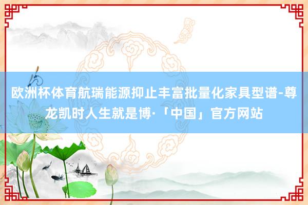 欧洲杯体育航瑞能源抑止丰富批量化家具型谱-尊龙凯时人生就是博·「中国」官方网站