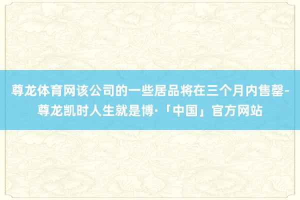 尊龙体育网该公司的一些居品将在三个月内售罄-尊龙凯时人生就是博·「中国」官方网站