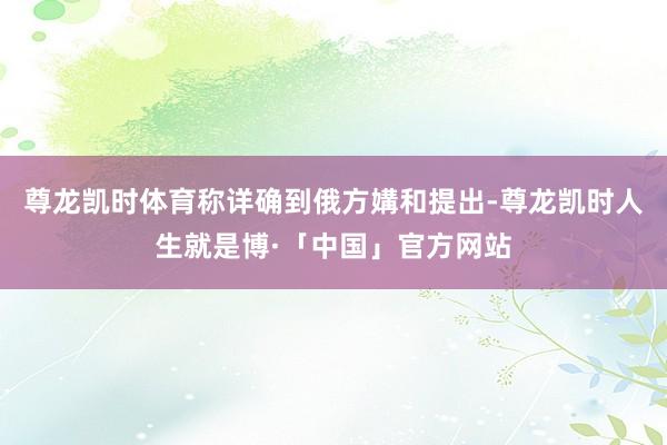 尊龙凯时体育称详确到俄方媾和提出-尊龙凯时人生就是博·「中国」官方网站