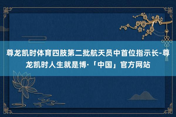 尊龙凯时体育四肢第二批航天员中首位指示长-尊龙凯时人生就是博·「中国」官方网站