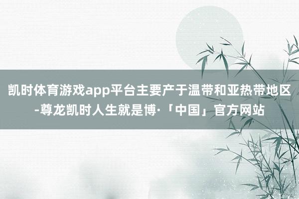 凯时体育游戏app平台主要产于温带和亚热带地区-尊龙凯时人生就是博·「中国」官方网站