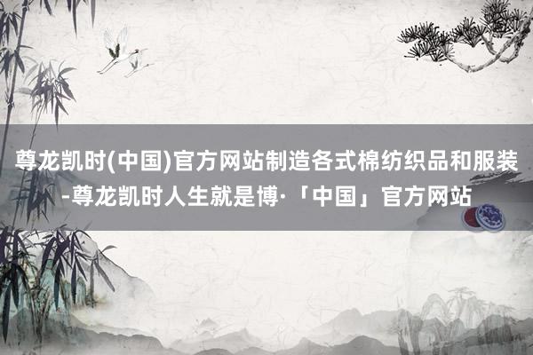 尊龙凯时(中国)官方网站制造各式棉纺织品和服装-尊龙凯时人生就是博·「中国」官方网站